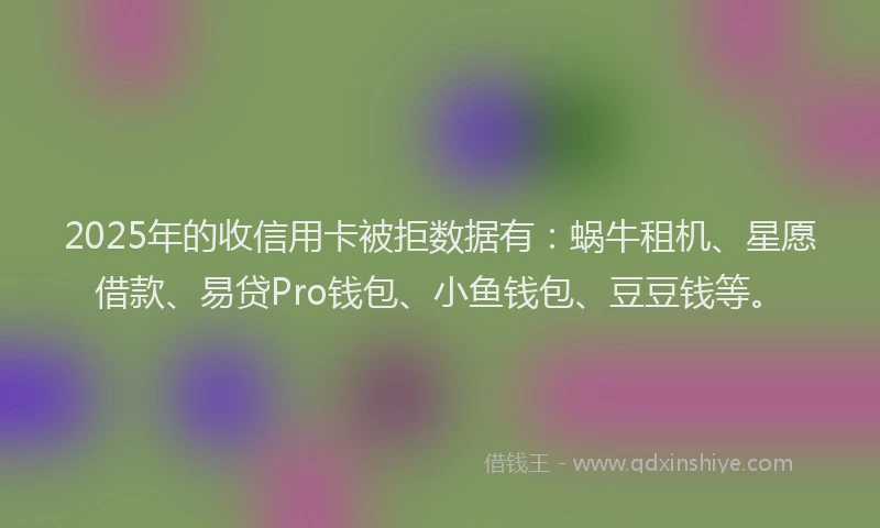 2025年的收信用卡被拒数据有：蜗牛租机、星愿借款、易贷Pro钱包、小鱼钱包、豆豆钱等。