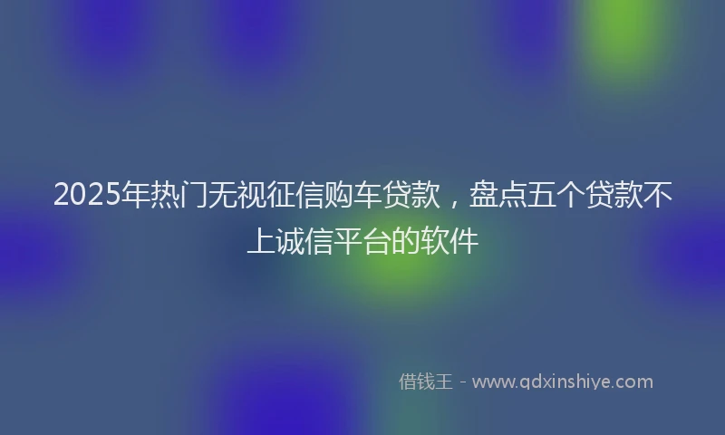 2025年热门无视征信购车贷款，盘点五个贷款不上诚信平台的软件