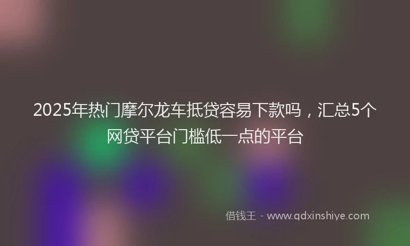 2025年热门摩尔龙车抵贷容易下款吗，汇总5个网贷平台门槛低一点的平台