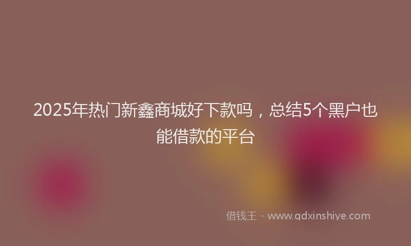 2025年热门新鑫商城好下款吗，总结5个黑户也能借款的平台