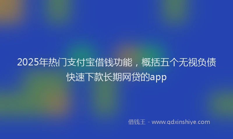 2025年热门支付宝借钱功能，概括五个无视负债快速下款长期网贷的app
