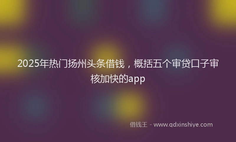 2025年热门扬州头条借钱，概括五个审贷口子审核加快的app