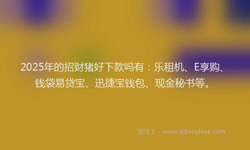 2025年的招财猪好下款吗有：乐租机、E享购、钱袋易贷宝、迅捷宝钱包、现金秘书等。