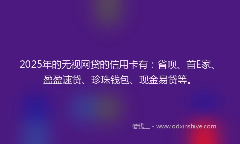 2025年的无视网贷的信用卡有：省呗、首E家、盈盈速贷、珍珠钱包、现金易贷等。