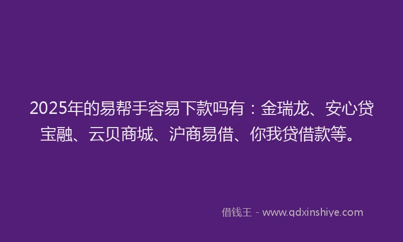 2025年的易帮手容易下款吗有：金瑞龙、安心贷宝融、云贝商城、沪商易借、你我贷借款等。