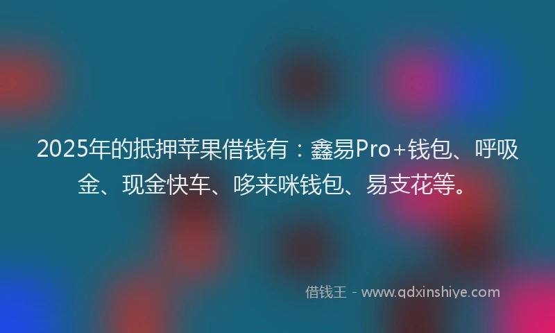 2025年的抵押苹果借钱有：鑫易Pro+钱包、呼吸金、现金快车、哆来咪钱包、易支花等。