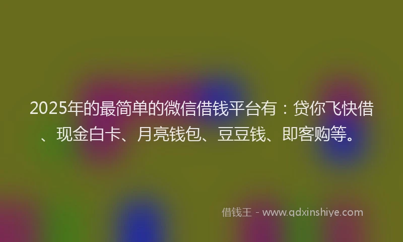 2025年的最简单的微信借钱平台有：贷你飞快借、现金白卡、月亮钱包、豆豆钱、即客购等。