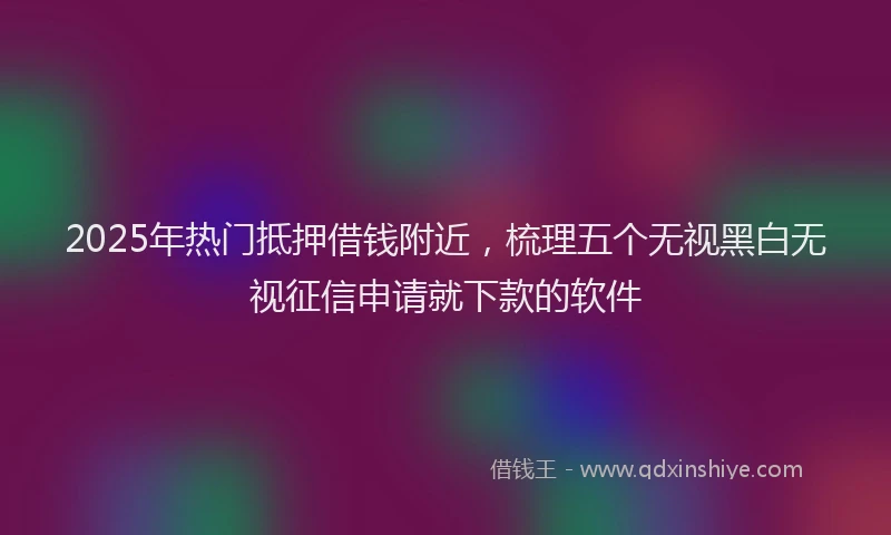 2025年热门抵押借钱附近，梳理五个无视黑白无视征信申请就下款的软件