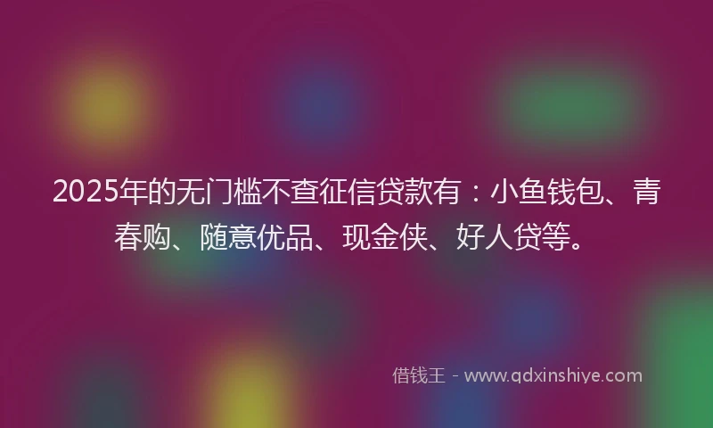 2025年的无门槛不查征信贷款有：小鱼钱包、青春购、随意优品、现金侠、好人贷等。