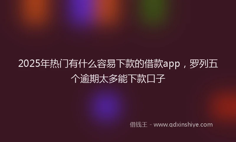 2025年热门有什么容易下款的借款app，罗列五个逾期太多能下款口子
