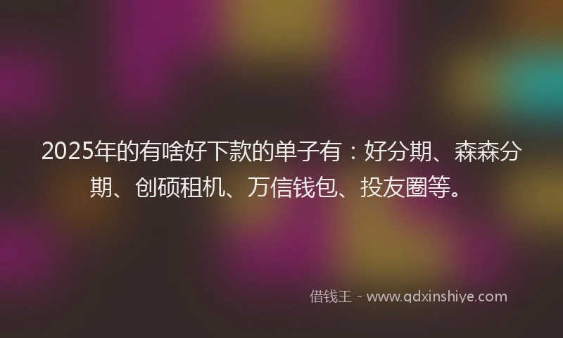2025年的有啥好下款的单子有：好分期、森森分期、创硕租机、万信钱包、投友圈等。