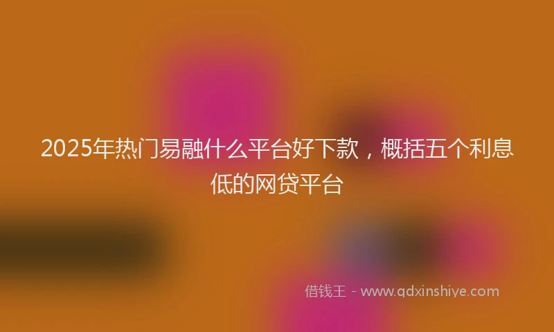 2025年热门易融什么平台好下款，概括五个利息低的网贷平台