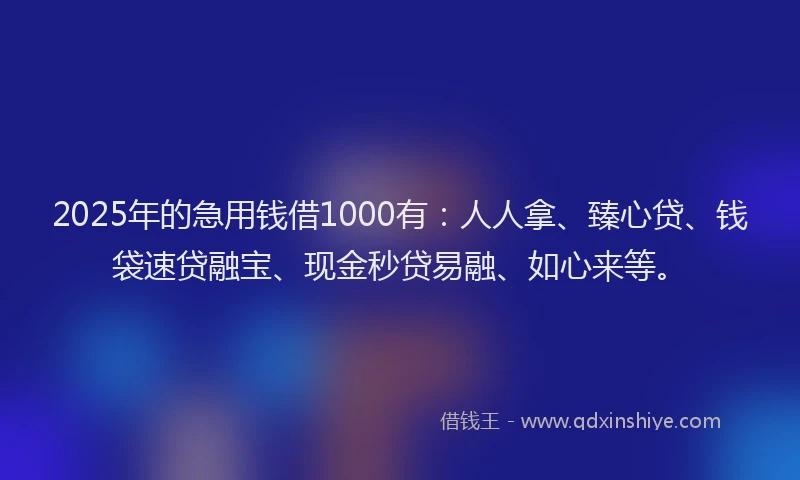 2025年的急用钱借1000有：人人拿、臻心贷、钱袋速贷融宝、现金秒贷易融、如心来等。