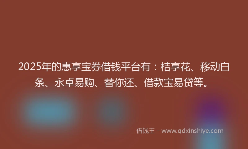 2025年的惠享宝券借钱平台有：桔享花、移动白条、永卓易购、替你还、借款宝易贷等。