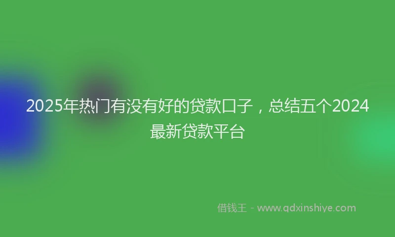 2025年热门有没有好的贷款口子，总结五个2024最新贷款平台