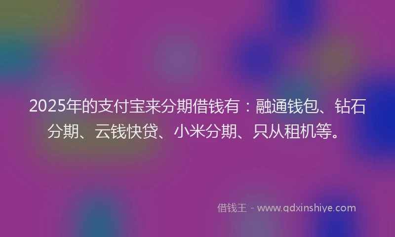 2025年的支付宝来分期借钱有：融通钱包、钻石分期、云钱快贷、小米分期、只从租机等。