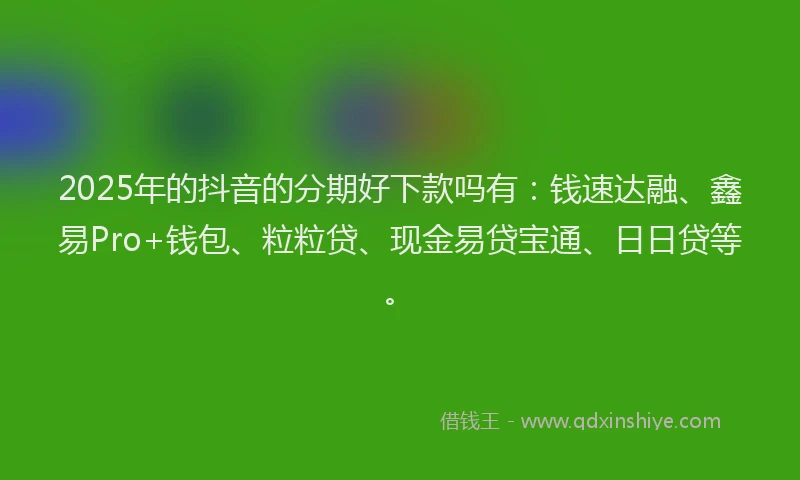 2025年的抖音的分期好下款吗有：钱速达融、鑫易Pro+钱包、粒粒贷、现金易贷宝通、日日贷等。