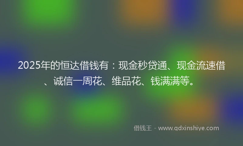 2025年的恒达借钱有：现金秒贷通、现金流速借、诚信一周花、维品花、钱满满等。