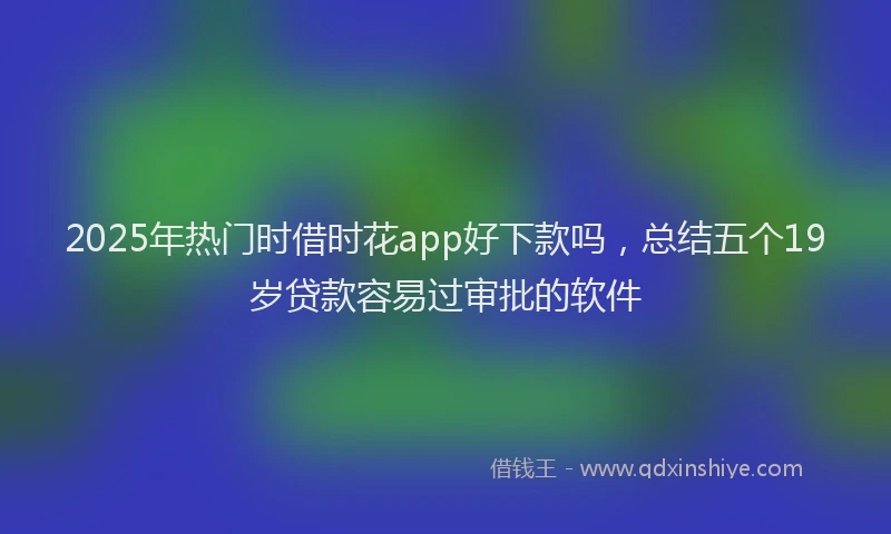 2025年热门时借时花app好下款吗，总结五个19岁贷款容易过审批的软件