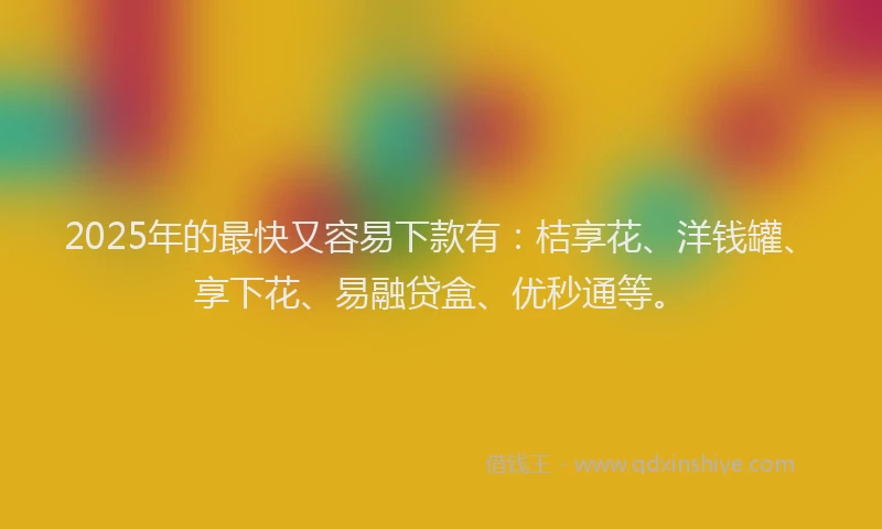 2025年的最快又容易下款有：桔享花、洋钱罐、享下花、易融贷盒、优秒通等。