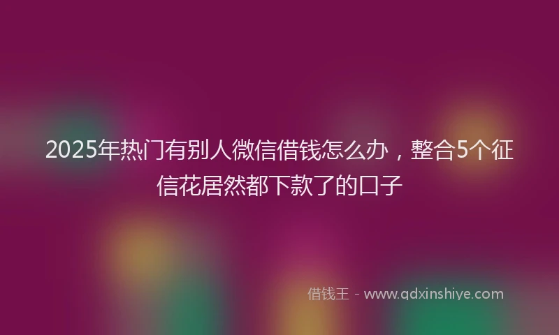 2025年热门有别人微信借钱怎么办，整合5个征信花居然都下款了的口子