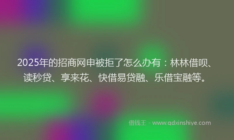 2025年的招商网申被拒了怎么办有：林林借呗、读秒贷、享来花、快借易贷融、乐借宝融等。