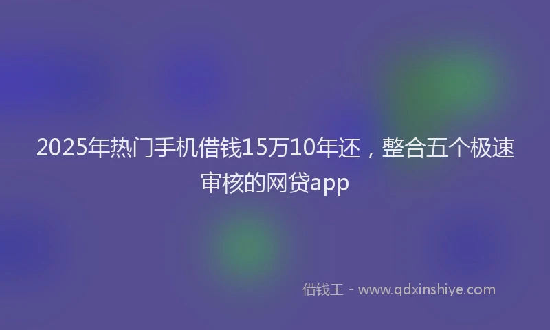 2025年热门手机借钱15万10年还，整合五个极速审核的网贷app