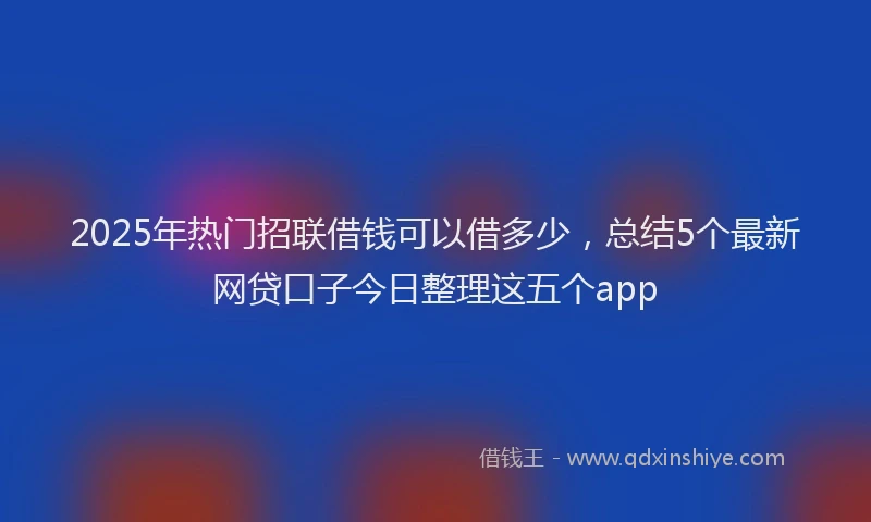 2025年热门招联借钱可以借多少，总结5个最新网贷口子今日整理这五个app