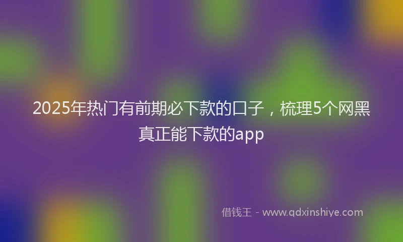 2025年热门有前期必下款的口子，梳理5个网黑真正能下款的app