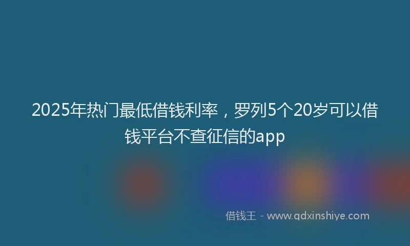2025年热门最低借钱利率，罗列5个20岁可以借钱平台不查征信的app