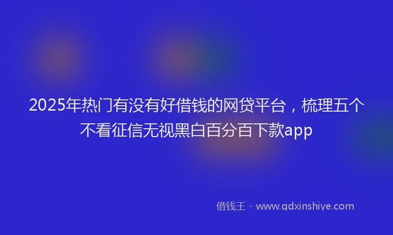 2025年热门有没有好借钱的网贷平台，梳理五个不看征信无视黑白百分百下款app