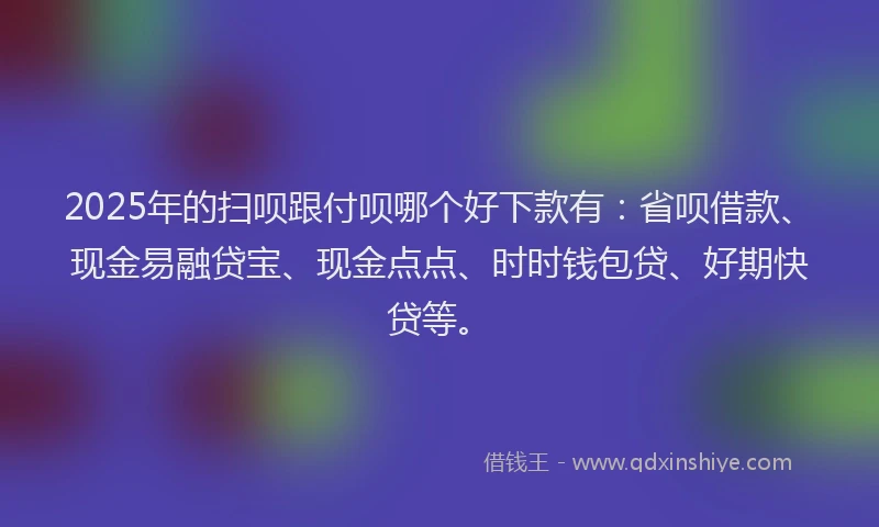 2025年的扫呗跟付呗哪个好下款有：省呗借款、现金易融贷宝、现金点点、时时钱包贷、好期快贷等。