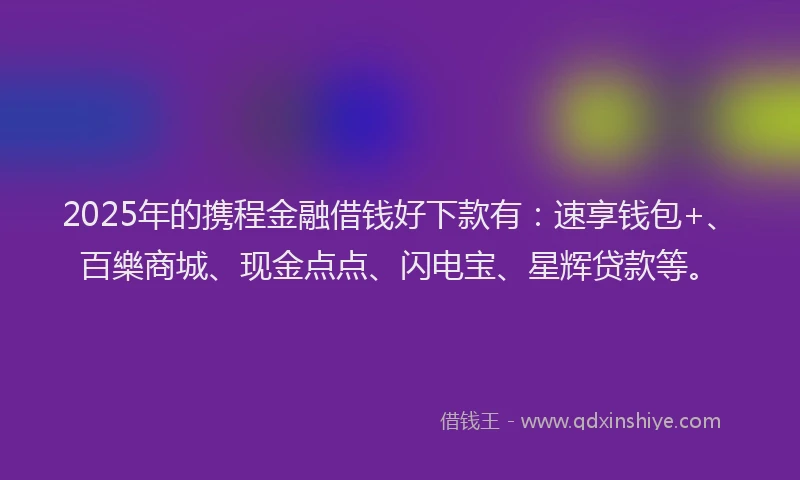2025年的携程金融借钱好下款有：速享钱包+、百樂商城、现金点点、闪电宝、星辉贷款等。