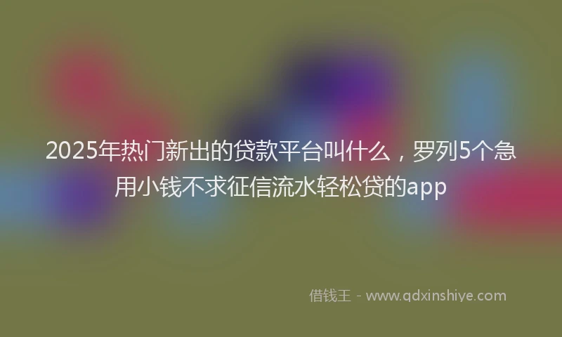 2025年热门新出的贷款平台叫什么，罗列5个急用小钱不求征信流水轻松贷的app