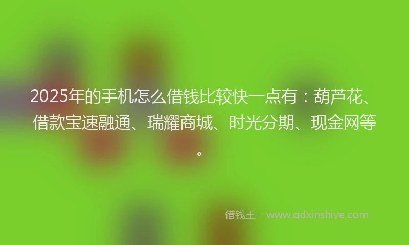 2025年的手机怎么借钱比较快一点有：葫芦花、借款宝速融通、瑞耀商城、时光分期、现金网等。