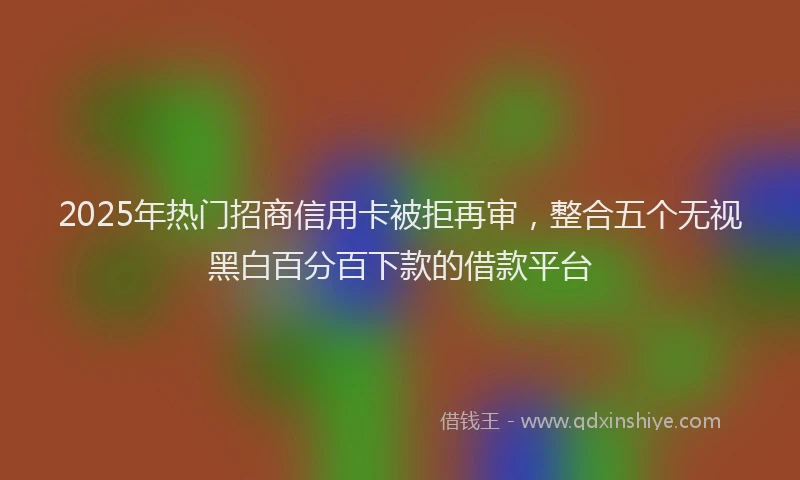 2025年热门招商信用卡被拒再审，整合五个无视黑白百分百下款的借款平台