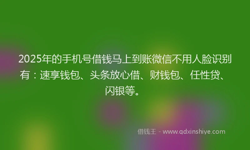 2025年的手机号借钱马上到账微信不用人脸识别有：速享钱包、头条放心借、财钱包、任性贷、闪银等。