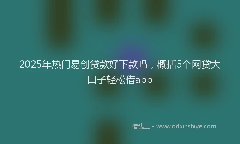 2025年热门易创贷款好下款吗，概括5个网贷大口子轻松借app
