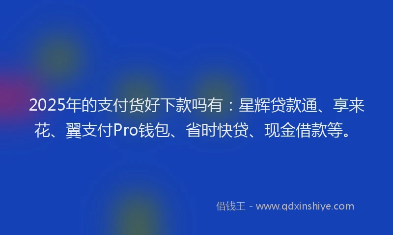 2025年的支付货好下款吗有：星辉贷款通、享来花、翼支付Pro钱包、省时快贷、现金借款等。