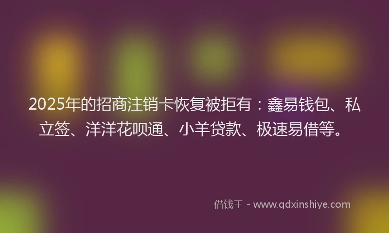 2025年的招商注销卡恢复被拒有：鑫易钱包、私立签、洋洋花呗通、小羊贷款、极速易借等。