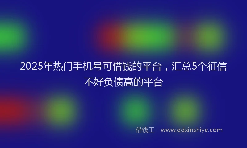 2025年热门手机号可借钱的平台，汇总5个征信不好负债高的平台