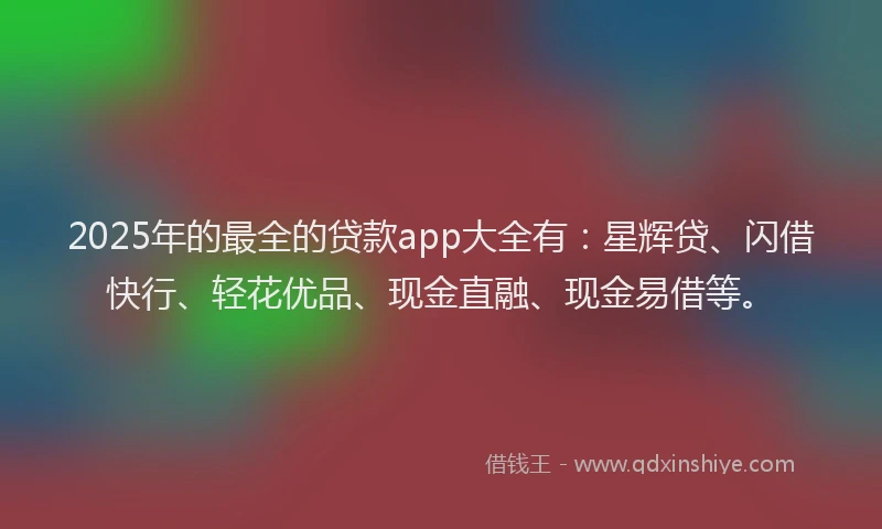 2025年的最全的贷款app大全有：星辉贷、闪借快行、轻花优品、现金直融、现金易借等。