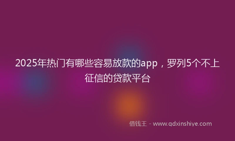 2025年热门有哪些容易放款的app，罗列5个不上征信的贷款平台