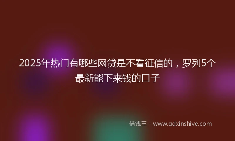 2025年热门有哪些网贷是不看征信的，罗列5个最新能下来钱的口子