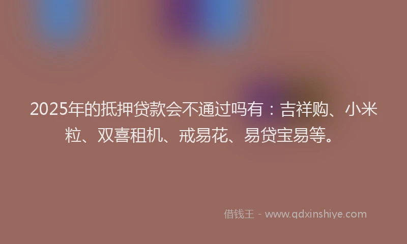 2025年的抵押贷款会不通过吗有：吉祥购、小米粒、双喜租机、戒易花、易贷宝易等。