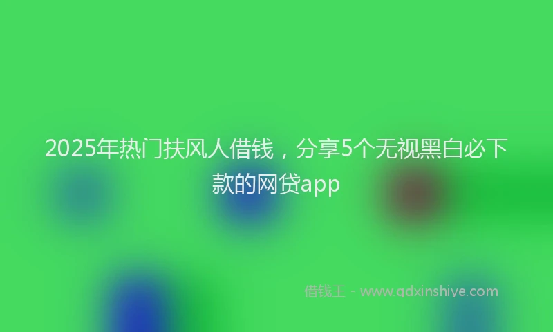 2025年热门扶风人借钱，分享5个无视黑白必下款的网贷app