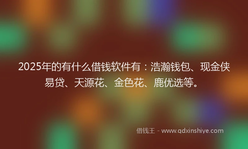 2025年的有什么借钱软件有：浩瀚钱包、现金侠易贷、天源花、金色花、鹿优选等。