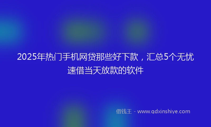 2025年热门手机网贷那些好下款，汇总5个无忧速借当天放款的软件