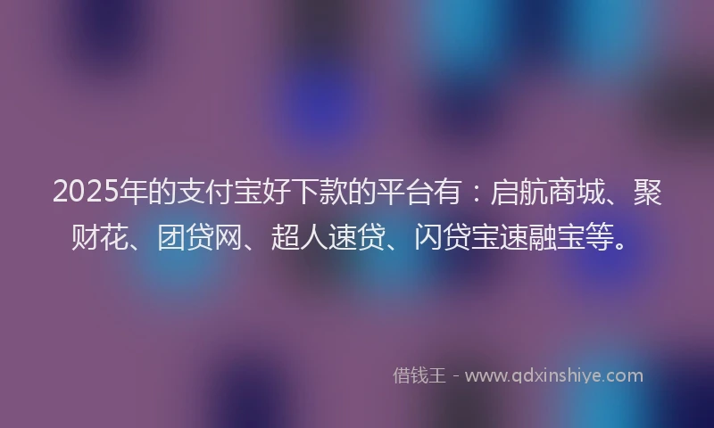 2025年的支付宝好下款的平台有：启航商城、聚财花、团贷网、超人速贷、闪贷宝速融宝等。