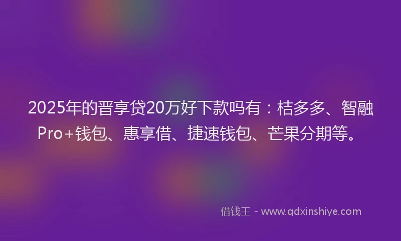 2025年的晋享贷20万好下款吗有：桔多多、智融Pro+钱包、惠享借、捷速钱包、芒果分期等。
